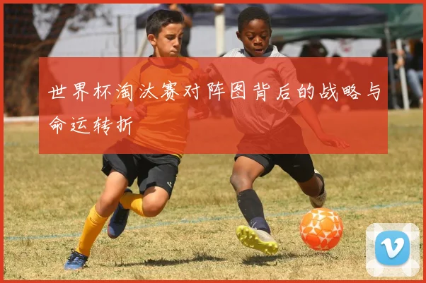 世界杯淘汰赛对阵图背后的战略与命运转折