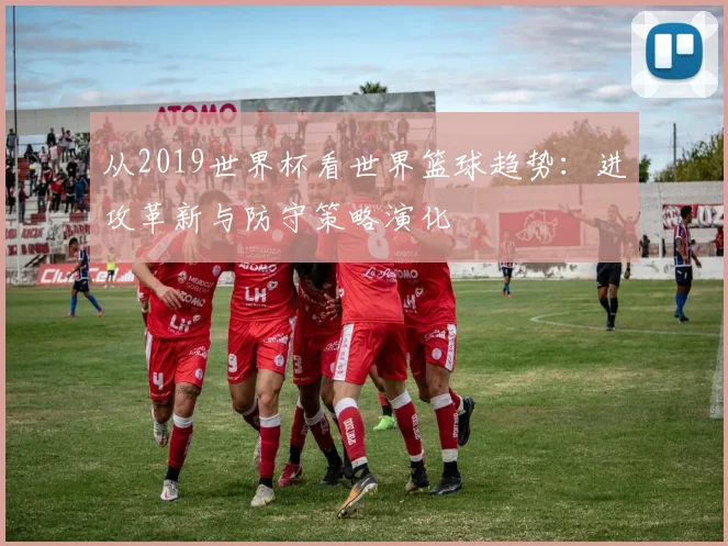 从2019世界杯看世界篮球趋势：进攻革新与防守策略演化