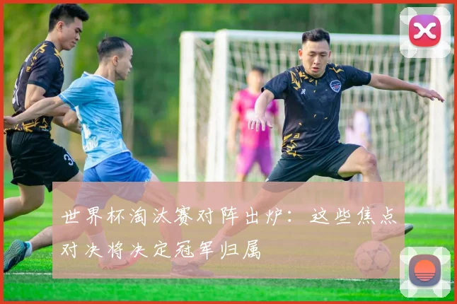 世界杯淘汰赛对阵出炉：这些焦点对决将决定冠军归属