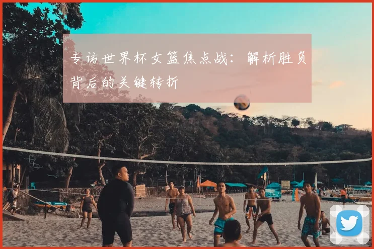 专访世界杯女篮焦点战：解析胜负背后的关键转折