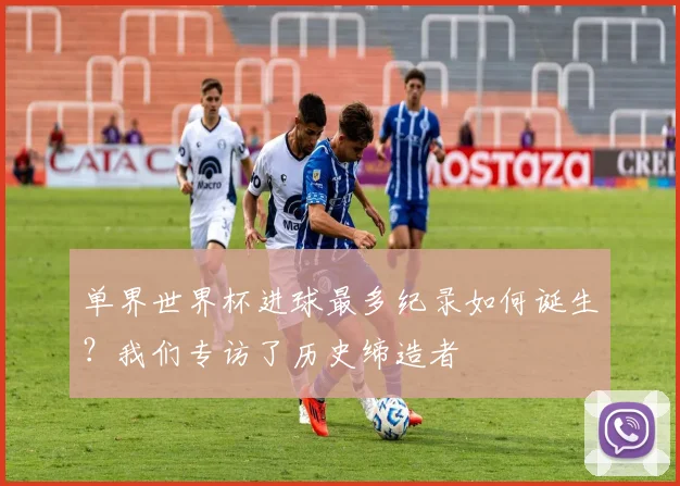 单界世界杯进球最多纪录如何诞生？我们专访了历史缔造者