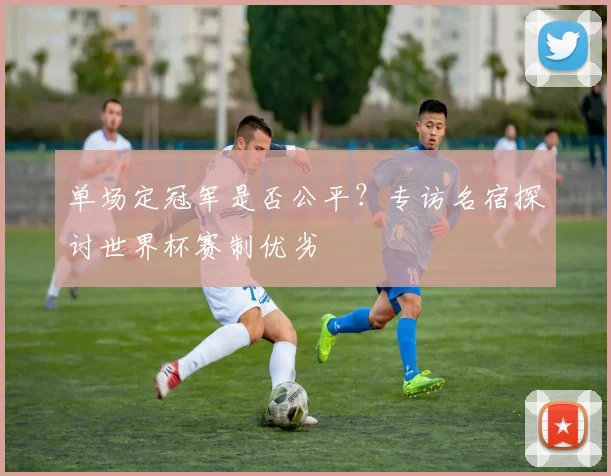 单场定冠军是否公平？专访名宿探讨世界杯赛制优劣