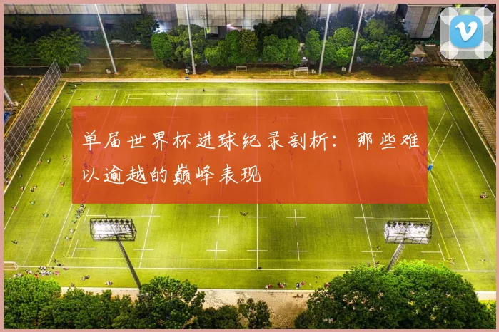 单届世界杯进球纪录剖析：那些难以逾越的巅峰表现