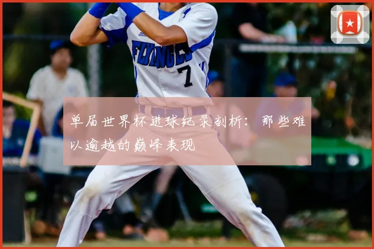 单届世界杯进球纪录剖析：那些难以逾越的巅峰表现