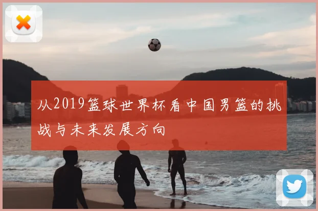 从2019篮球世界杯看中国男篮的挑战与未来发展方向
