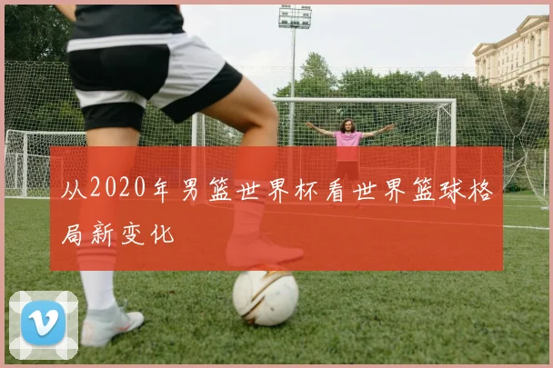 从2020年男篮世界杯看世界篮球格局新变化
