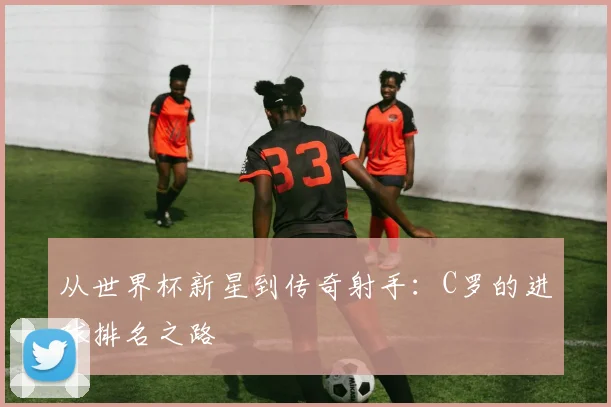 从世界杯新星到传奇射手:C罗的进球排名之路