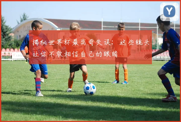 揭秘世界杯最离奇失误：这些镜头让你不敢相信自己的眼睛