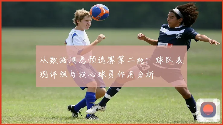 从数据洞悉预选赛第二轮：球队表现评级与核心球员作用分析