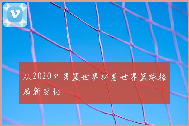从2020年男篮世界杯看世界篮球格局新变化