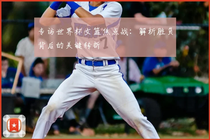 专访世界杯女篮焦点战:解析胜负背后的关键转折