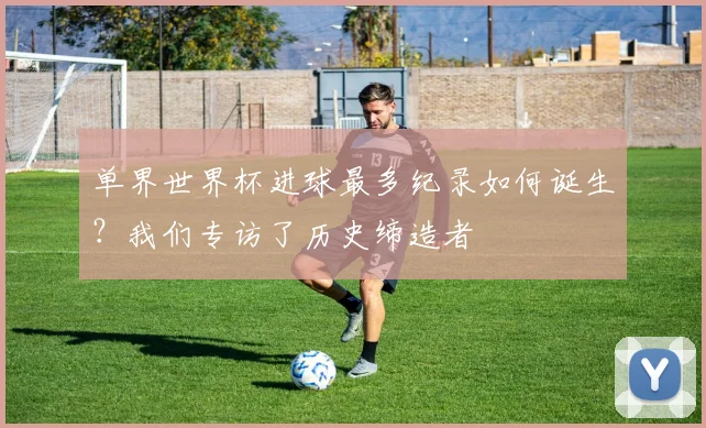 单界世界杯进球最多纪录如何诞生？我们专访了历史缔造者