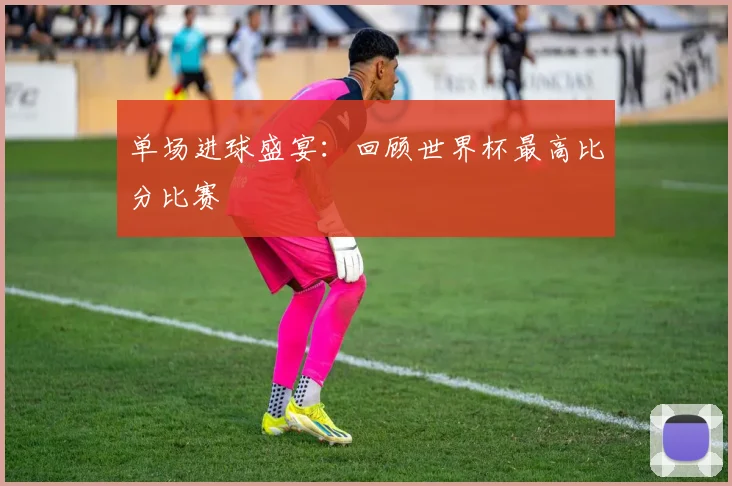 单场进球盛宴：回顾世界杯最高比分比赛