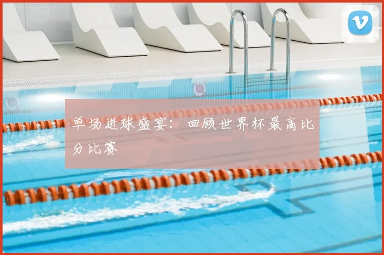 单场进球盛宴：回顾世界杯最高比分比赛
