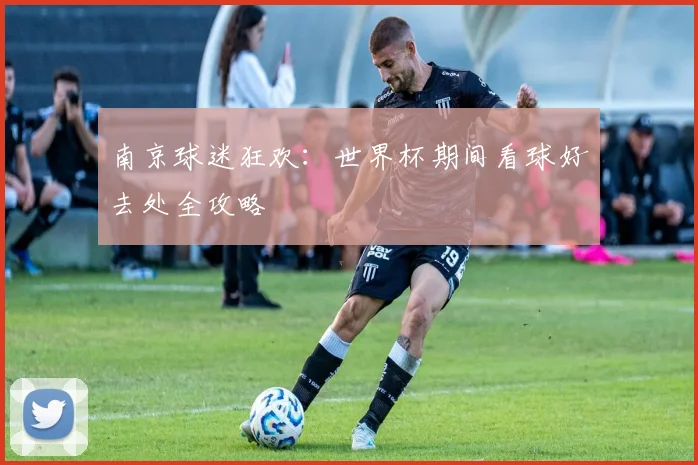 南京球迷狂欢：世界杯期间看球好去处全攻略