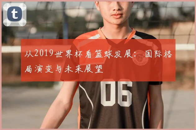从2019世界杯看篮球发展：国际格局演变与未来展望