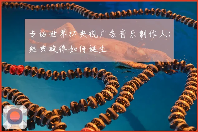 专访世界杯央视广告音乐制作人：经典旋律如何诞生