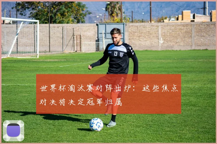 世界杯淘汰赛对阵出炉：这些焦点对决将决定冠军归属