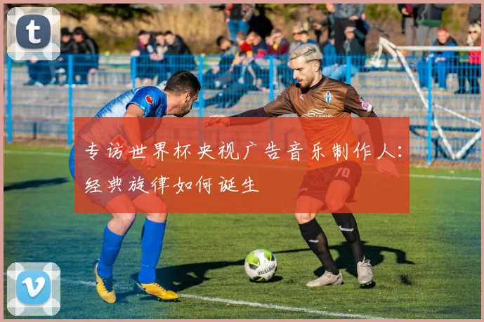 专访世界杯央视广告音乐制作人：经典旋律如何诞生