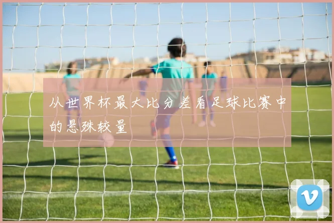 从世界杯最大比分差看足球比赛中的悬殊较量