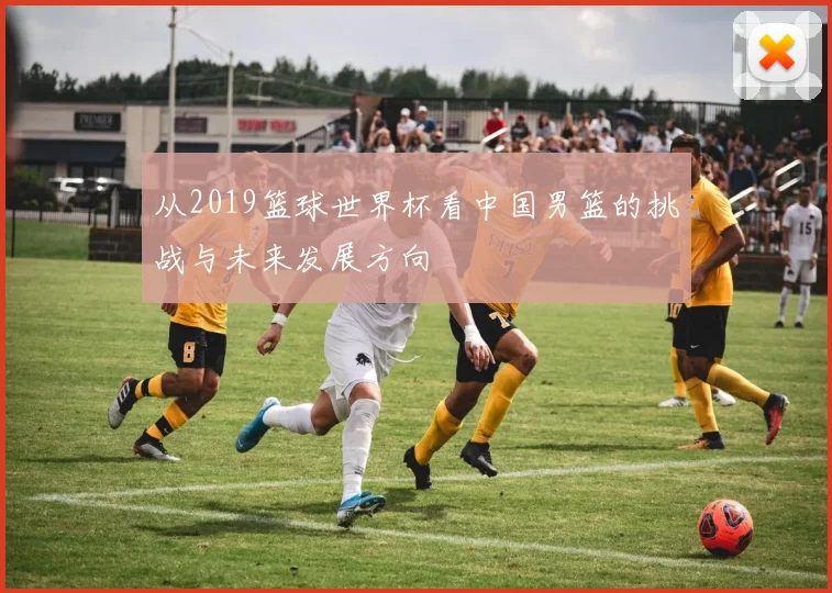 从2019篮球世界杯看中国男篮的挑战与未来发展方向